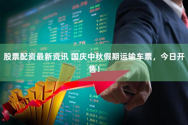 股票配资最新资讯 国庆中秋假期运输车票，今日开售！