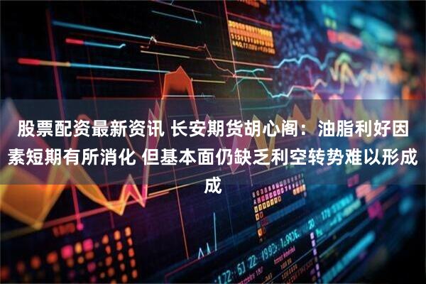 股票配资最新资讯 长安期货胡心阁：油脂利好因素短期有所消化 但基本面仍缺乏利空转势难以形成
