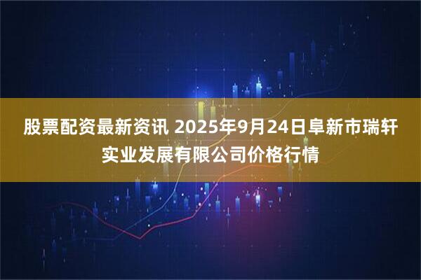 股票配资最新资讯 2025年9月24日阜新市瑞轩实业发展有限公司价格行情