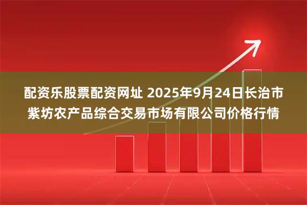 配资乐股票配资网址 2025年9月24日长治市紫坊农产品综合交易市场有限公司价格行情