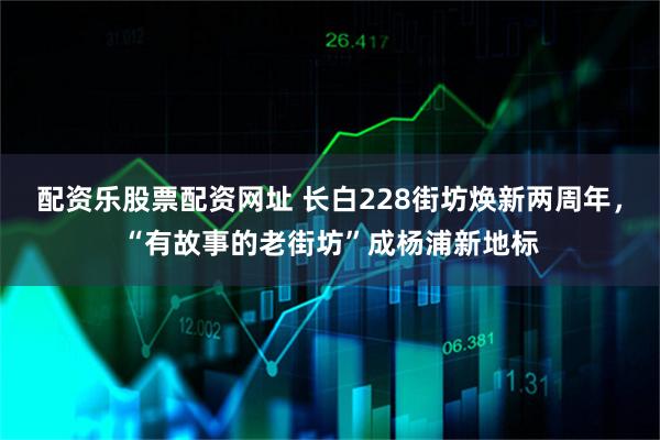 配资乐股票配资网址 长白228街坊焕新两周年，“有故事的老街坊”成杨浦新地标