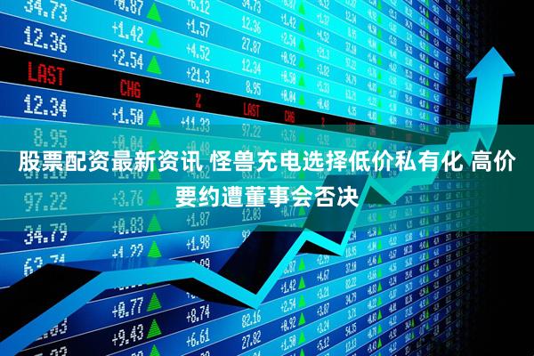 股票配资最新资讯 怪兽充电选择低价私有化 高价要约遭董事会否决