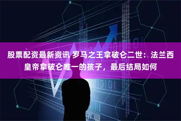 股票配资最新资讯 罗马之王拿破仑二世：法兰西皇帝拿破仑唯一的孩子，最后结局如何