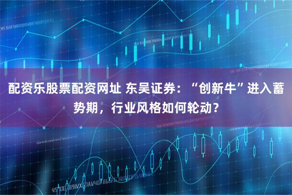 配资乐股票配资网址 东吴证券：“创新牛”进入蓄势期，行业风格如何轮动？