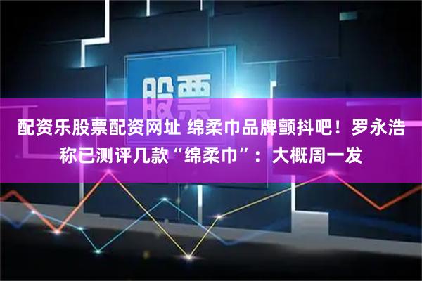 配资乐股票配资网址 绵柔巾品牌颤抖吧！罗永浩称已测评几款“绵柔巾”：大概周一发