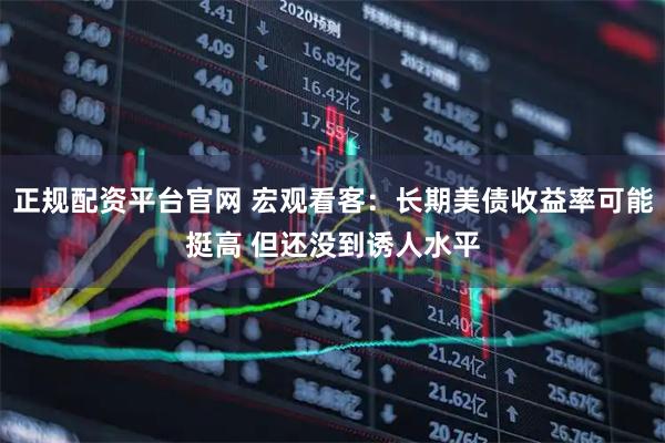 正规配资平台官网 宏观看客：长期美债收益率可能挺高 但还没到诱人水平