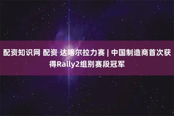 配资知识网 配资 达喀尔拉力赛 | 中国制造商首次获得Rally2组别赛段冠军