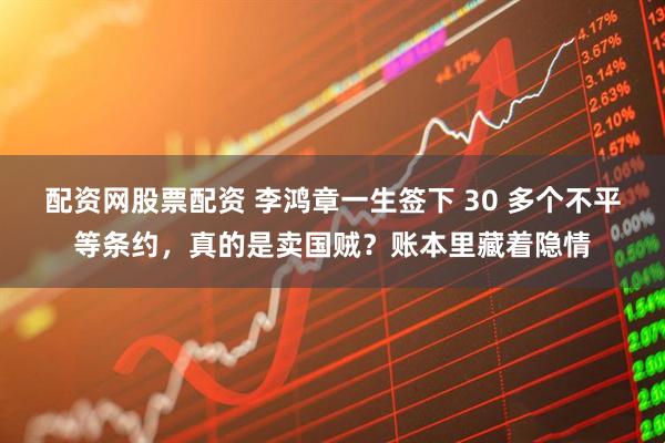 配资网股票配资 李鸿章一生签下 30 多个不平等条约，真的是卖国贼？账本里藏着隐情