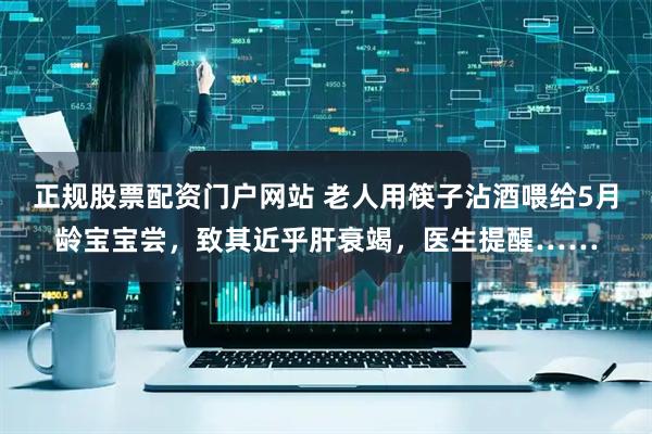 正规股票配资门户网站 老人用筷子沾酒喂给5月龄宝宝尝，致其近乎肝衰竭，医生提醒……