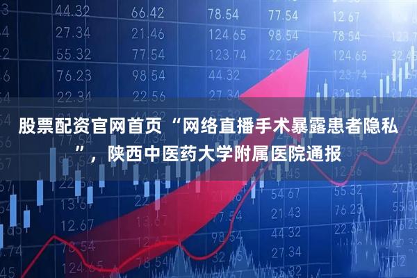 股票配资官网首页 “网络直播手术暴露患者隐私”，陕西中医药大学附属医院通报