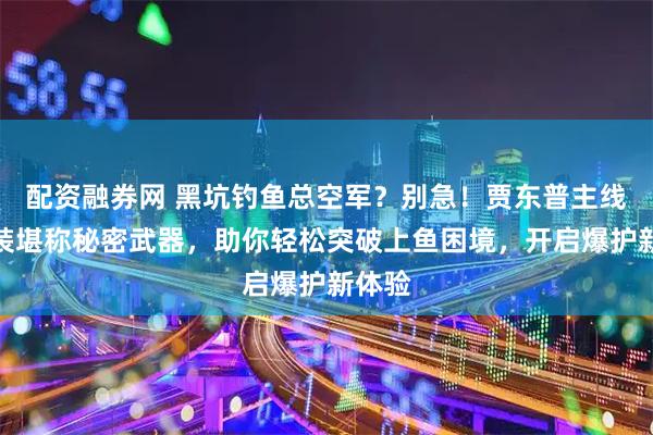 配资融券网 黑坑钓鱼总空军？别急！贾东普主线组套装堪称秘密武器，助你轻松突破上鱼困境，开启爆护新体验