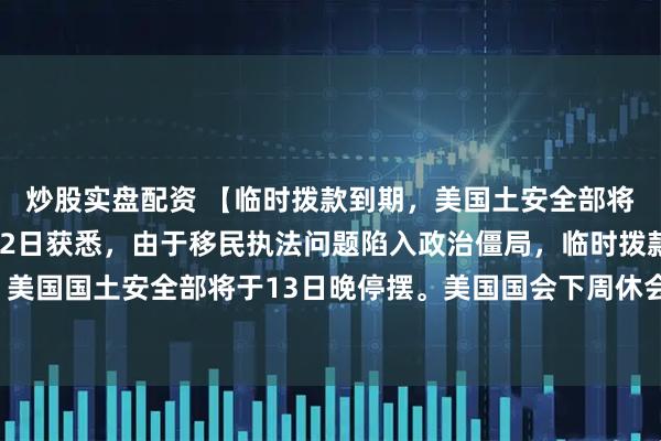 炒股实盘配资 【临时拨款到期，美国土安全部将于13日晚停摆】2月12日获悉，由于移民执法问题陷入政治僵局，临时拨款到期，美国国土安全部将于13日晚停摆。美国国会下周休会，目前尚无法预测停摆会持续多久。