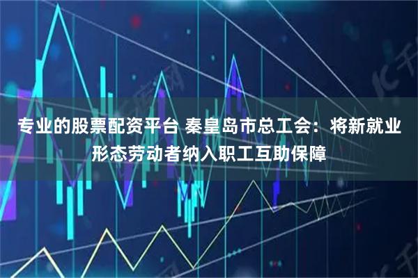 专业的股票配资平台 秦皇岛市总工会：将新就业形态劳动者纳入职工互助保障