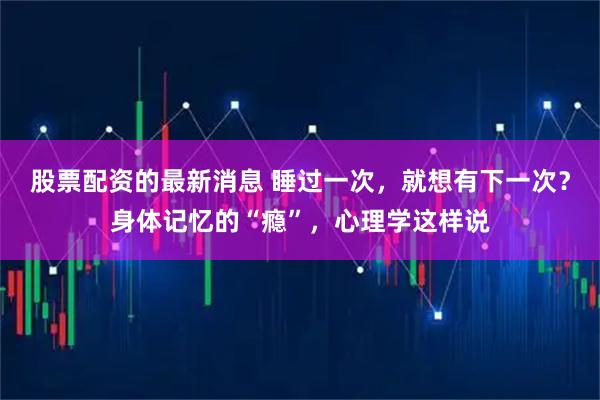 股票配资的最新消息 睡过一次，就想有下一次？身体记忆的“瘾”，心理学这样说