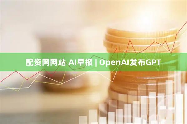 配资网网站 AI早报 | OpenAI发布GPT