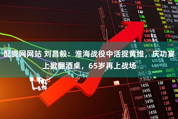 配资网网站 刘昌毅：淮海战役中活捉黄维，庆功宴上掀翻酒桌，65岁再上战场