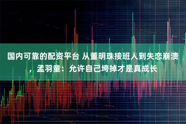 国内可靠的配资平台 从董明珠接班人到失恋崩溃，孟羽童：允许自己垮掉才是真成长